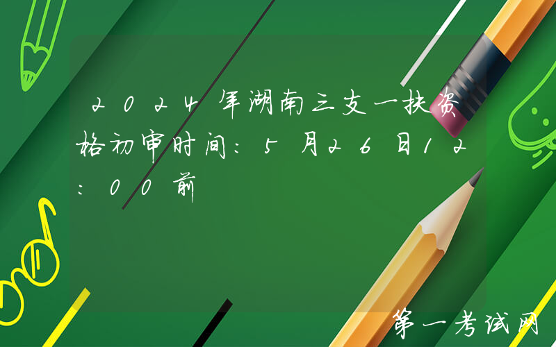 2024年湖南三支一扶资格初审时间：5月26日12:00前