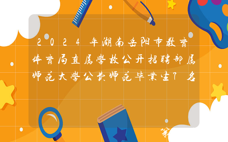 2024年湖南岳阳市教育体育局直属学校公开招聘部属师范大学公费师范毕业生7名公告