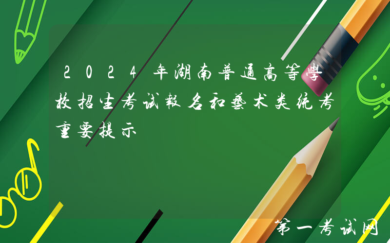 2024年湖南普通高等学校招生考试报名和艺术类统考重要提示
