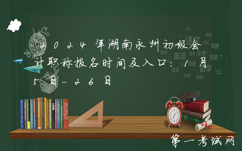 2024年湖南永州初级会计职称报名时间及入口：1月5日-26日