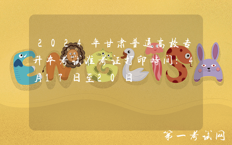2024年甘肃普通高校专升本考试准考证打印时间：4月17日至20日