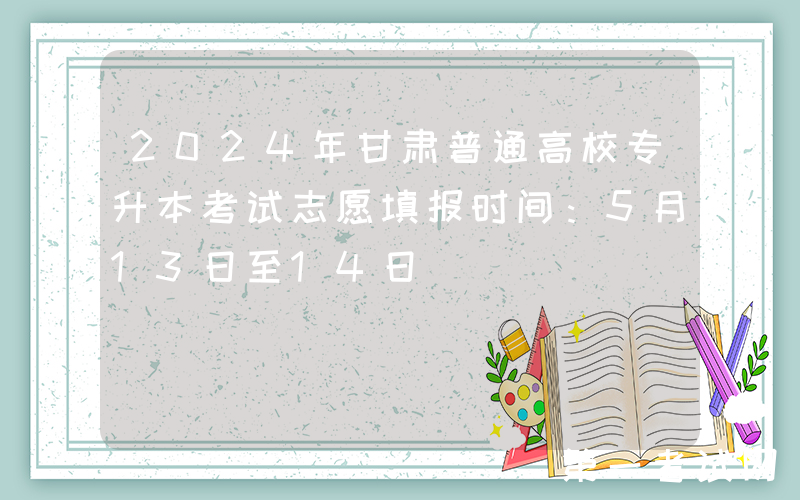 2024年甘肃普通高校专升本考试志愿填报时间：5月13日至14日