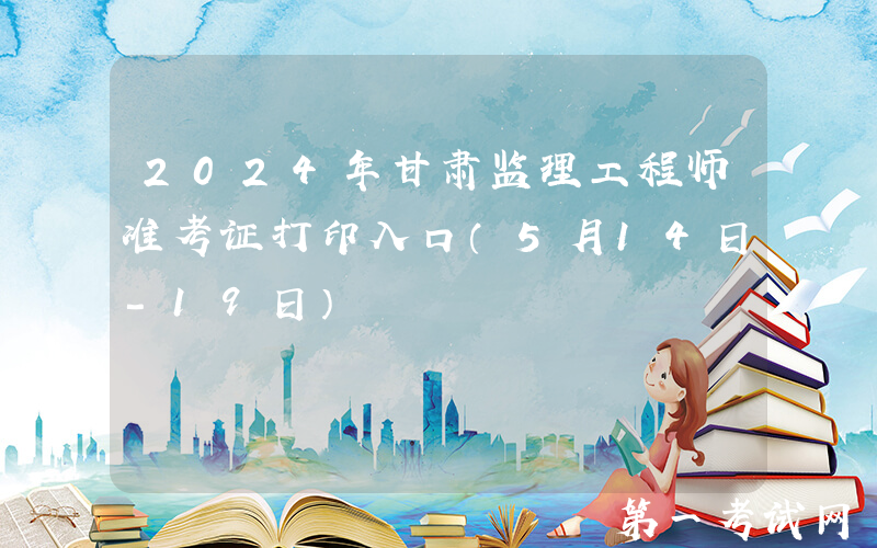2024年甘肃监理工程师准考证打印入口（5月14日-19日）