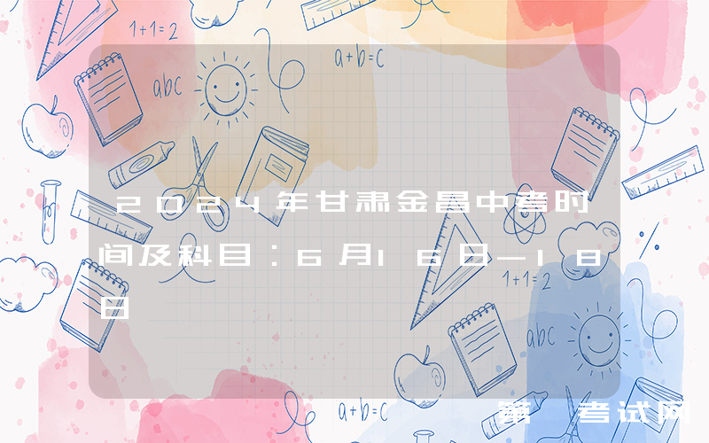 2024年甘肃金昌中考时间及科目：6月16日-18日