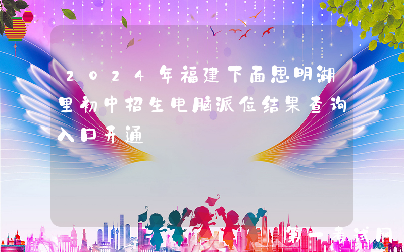 2024年福建下面思明湖里初中招生电脑派位结果查询入口开通