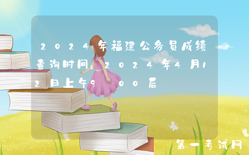 2024年福建公务员成绩查询时间：2024年4月12日上午9:00后