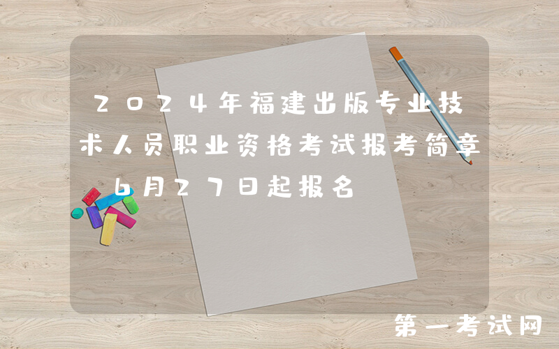 2024年福建出版专业技术人员职业资格考试报考简章（6月27日起报名）