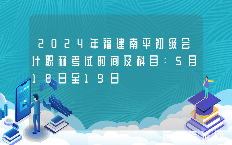 2024年福建南平初级会计职称考试时间及科目：5月18日至19日