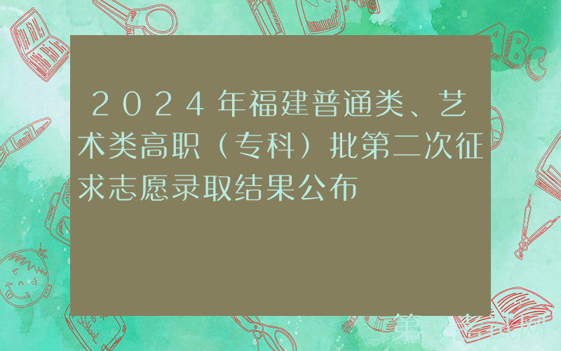 2024年福建普通类、艺术类高职（专科）批第二次征求志愿录取结果公布