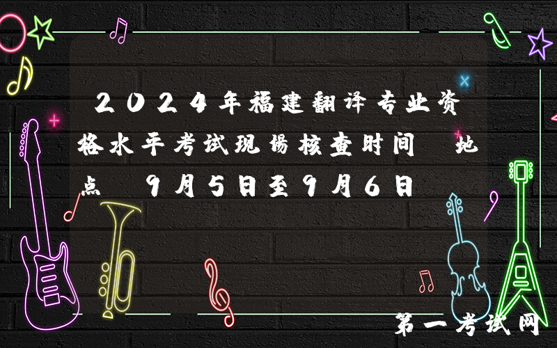 2024年福建翻译专业资格水平考试现场核查时间及地点（9月5日至9月6日）