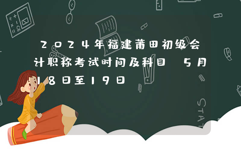 2024年福建莆田初级会计职称考试时间及科目：5月18日至19日
