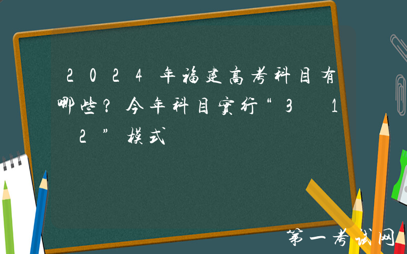 2024年福建高考科目有哪些？今年科目实行“3+1+2”模式