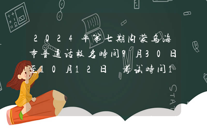 2024年第七期内蒙乌海市普通话报名时间9月30日至10月12日 考试时间10月19日至20日