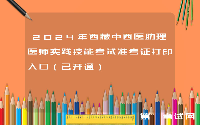 2024年西藏中西医助理医师实践技能考试准考证打印入口（已开通）