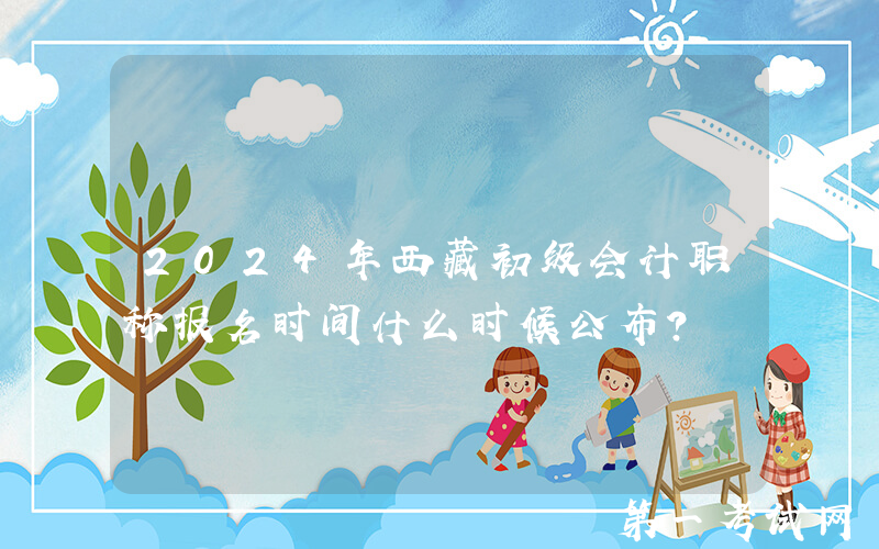 2024年西藏初级会计职称报名时间什么时候公布？