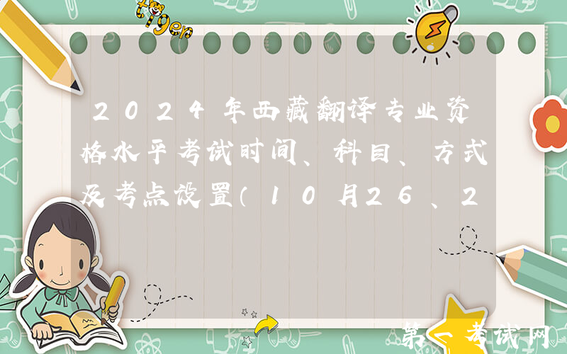 2024年西藏翻译专业资格水平考试时间、科目、方式及考点设置（10月26、27日）