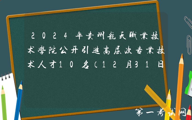 2024年贵州航天职业技术学院公开引进高层次专业技术人才10名（12月31日截止报名）