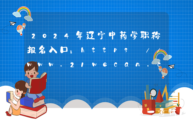 2024年辽宁中药学职称报名入口：https://www.21wecan.com[已开通]