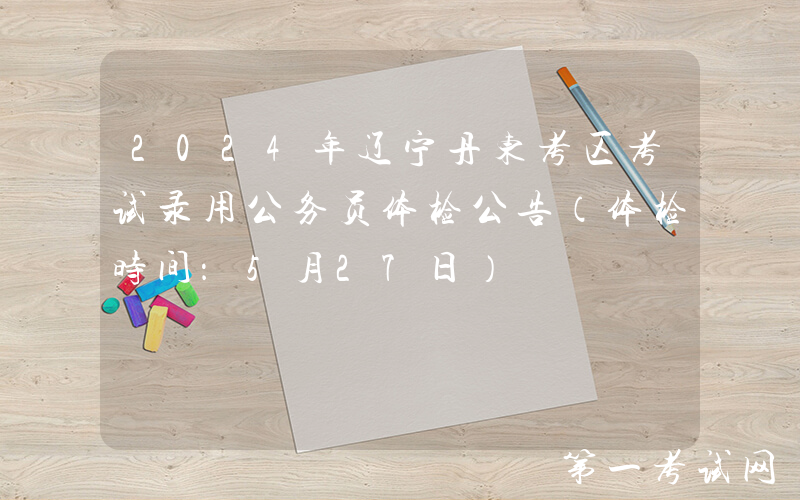 2024年辽宁丹东考区考试录用公务员体检公告（体检时间：5月27日）