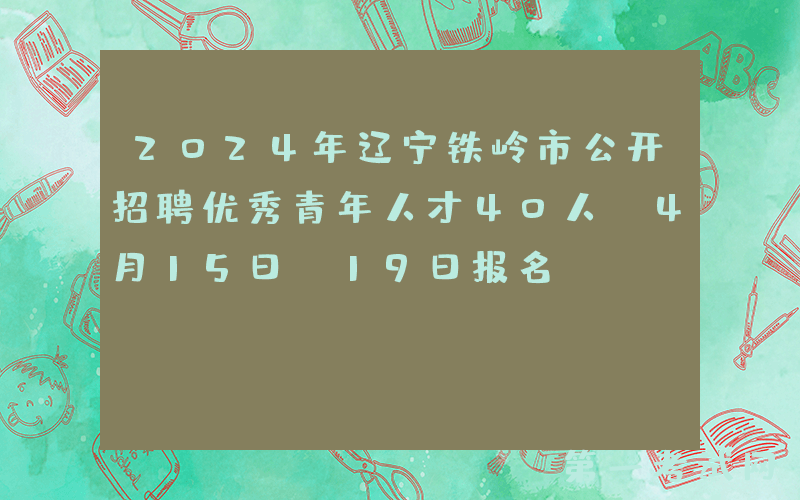 2024年辽宁铁岭市公开招聘优秀青年人才40人（4月15日-19日报名）