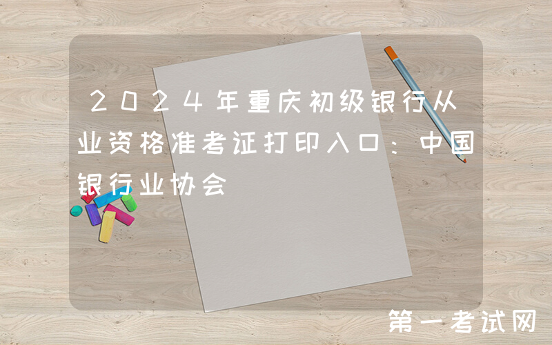 2024年重庆初级银行从业资格准考证打印入口：中国银行业协会