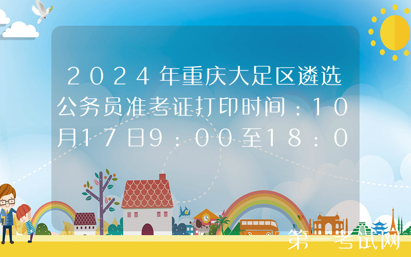 2024年重庆大足区遴选公务员准考证打印时间：10月17日9:00至18:00