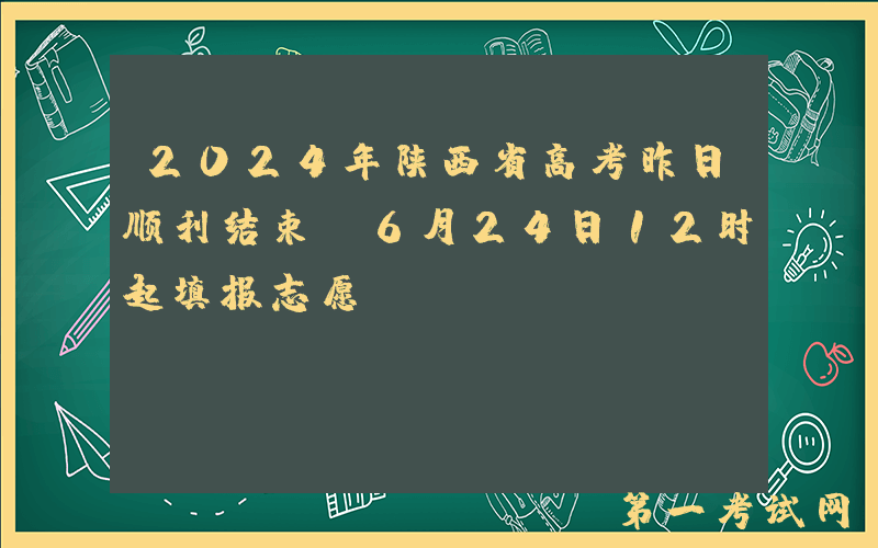 2024年陕西省高考昨日顺利结束 6月24日12时起填报志愿