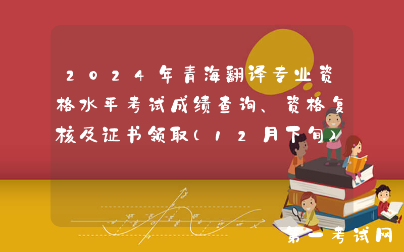 2024年青海翻译专业资格水平考试成绩查询、资格复核及证书领取（12月下旬）