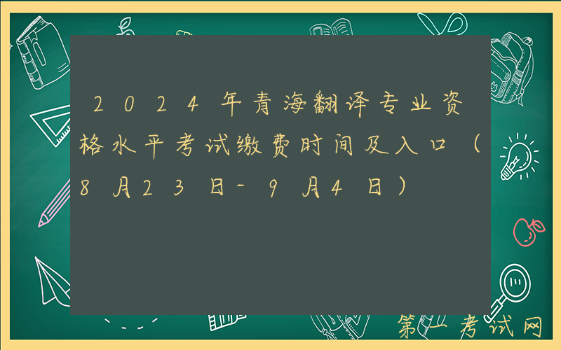2024年青海翻译专业资格水平考试缴费时间及入口（8月23日-9月4日）