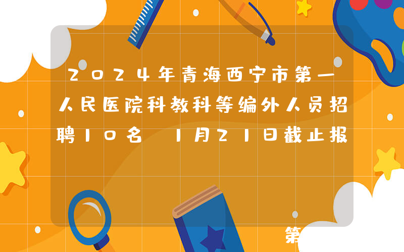 2024年青海西宁市第一人民医院科教科等编外人员招聘10名（1月21日截止报名）