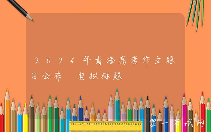 2024年青海高考作文题目公布 自拟标题