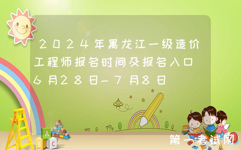 2024年黑龙江一级造价工程师报名时间及报名入口（6月28日-7月8日）