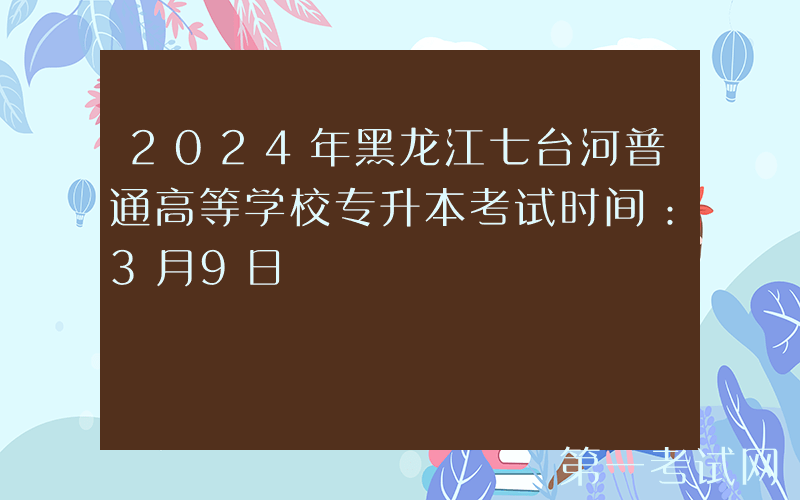 2024年黑龙江七台河普通高等学校专升本考试时间：3月9日