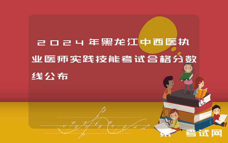 2024年黑龙江中西医执业医师实践技能考试合格分数线公布
