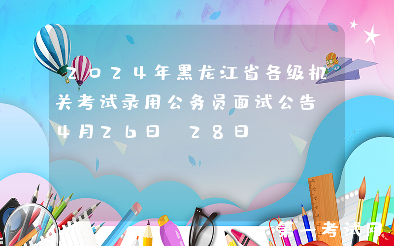2024年黑龙江省各级机关考试录用公务员面试公告（4月26日-28日）