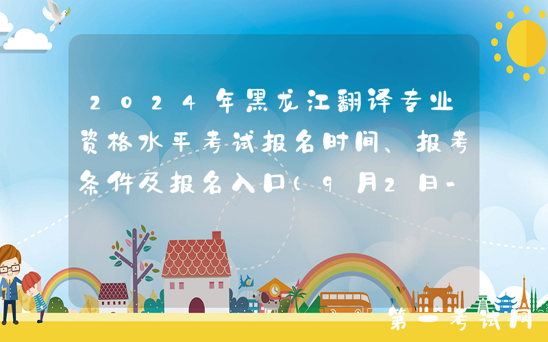 2024年黑龙江翻译专业资格水平考试报名时间、报考条件及报名入口（9月2日-9月11日）