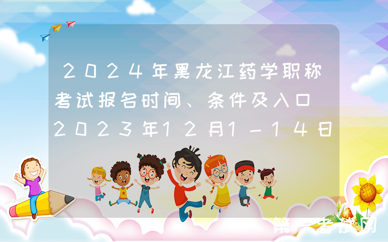 2024年黑龙江药学职称考试报名时间、条件及入口[2023年12月1-14日网上预报名]