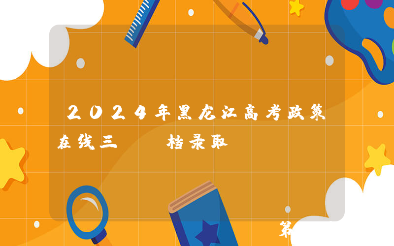 2024年黑龙江高考政策在线三：投档录取