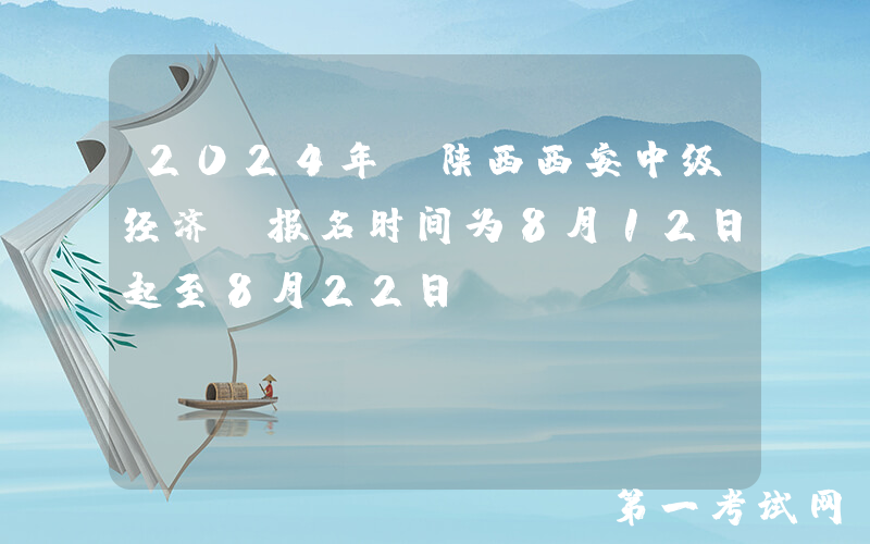 2024年 陕西西安中级经济师报名时间为8月12日起至8月22日