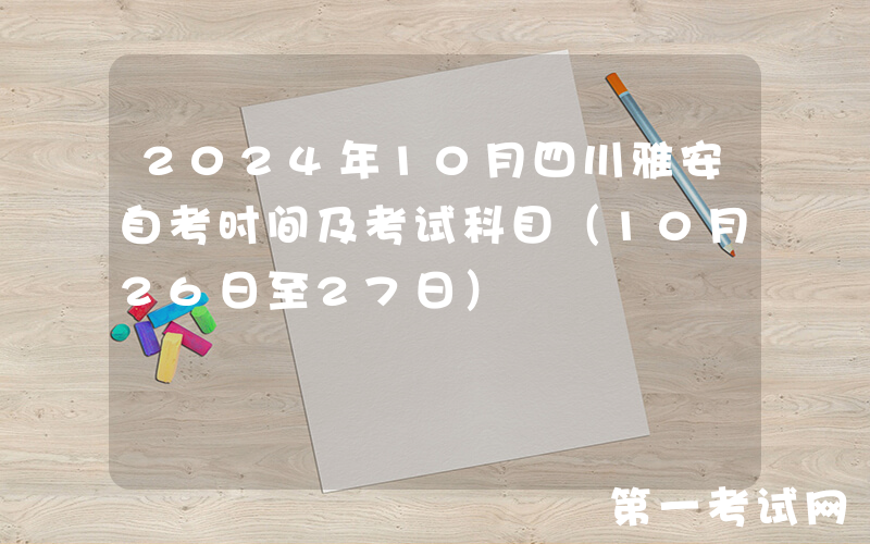 2024年10月四川雅安自考时间及考试科目（10月26日至27日）