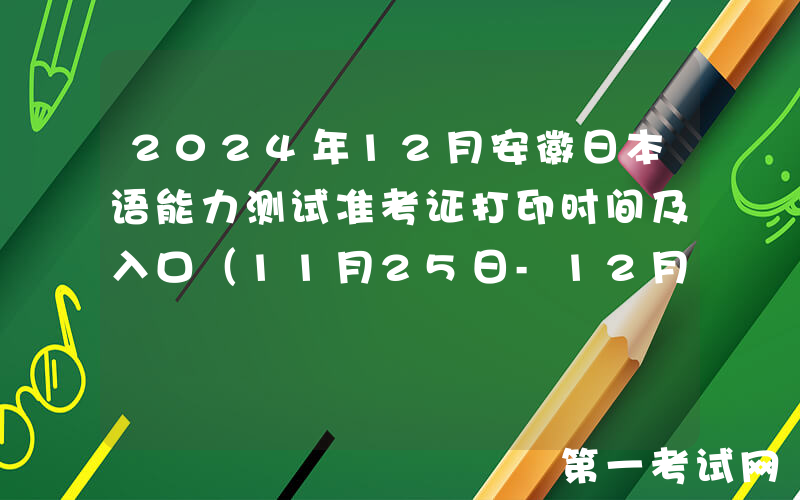 2024年12月安徽日本语能力测试准考证打印时间及入口（11月25日-12月1日）