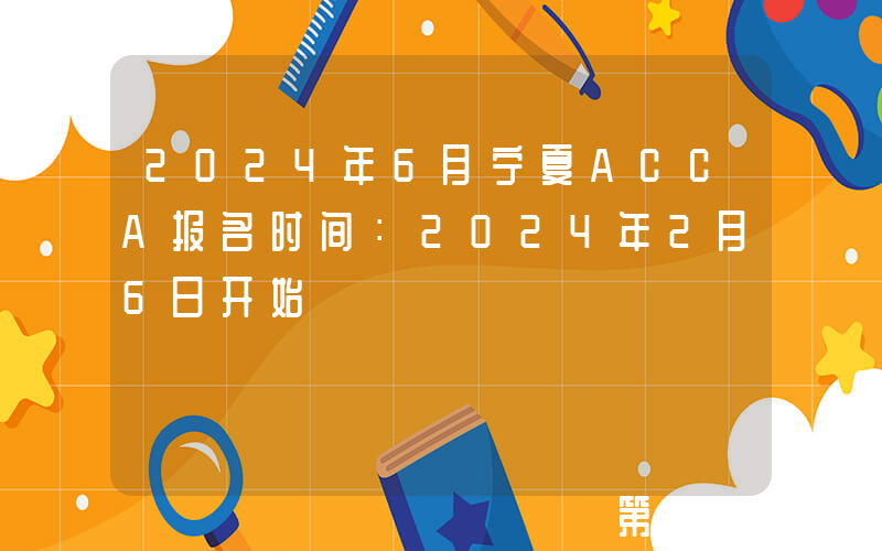 2024年6月宁夏ACCA报名时间：2024年2月6日开始
