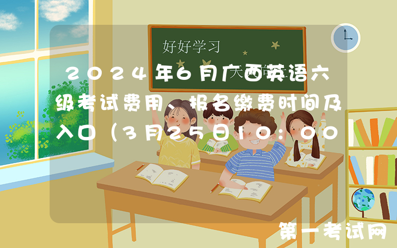 2024年6月广西英语六级考试费用、报名缴费时间及入口（3月25日10:00起）