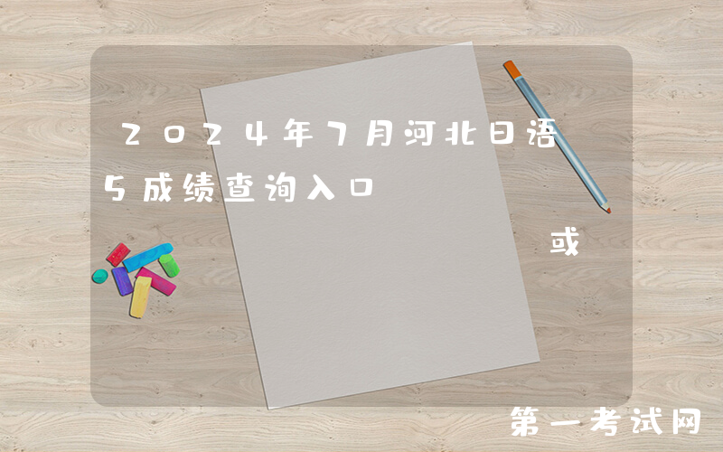 2024年7月河北日语N5成绩查询入口：jlpt.neea.edu.cn或jlpt.neea.cn