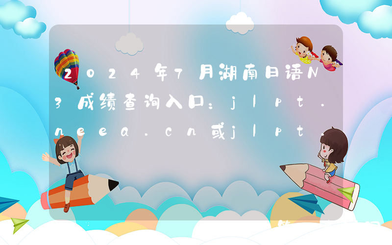 2024年7月湖南日语N3成绩查询入口：jlpt.neea.cn或jlpt.neea.edu.cn