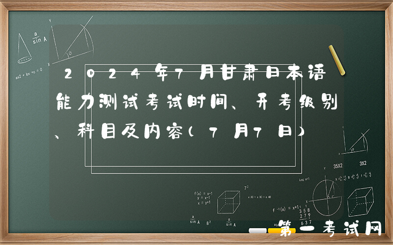 2024年7月甘肃日本语能力测试考试时间、开考级别、科目及内容（7月7日）
