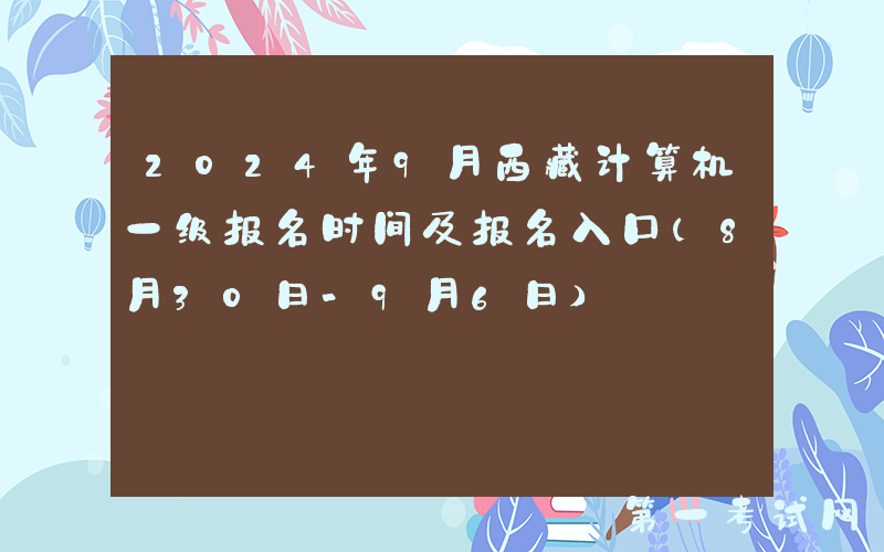 2024年9月西藏计算机一级报名时间及报名入口（8月30日-9月6日）