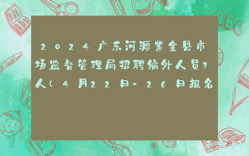 2024广东河源紫金县市场监督管理局招聘编外人员3人（4月22日-26日报名）