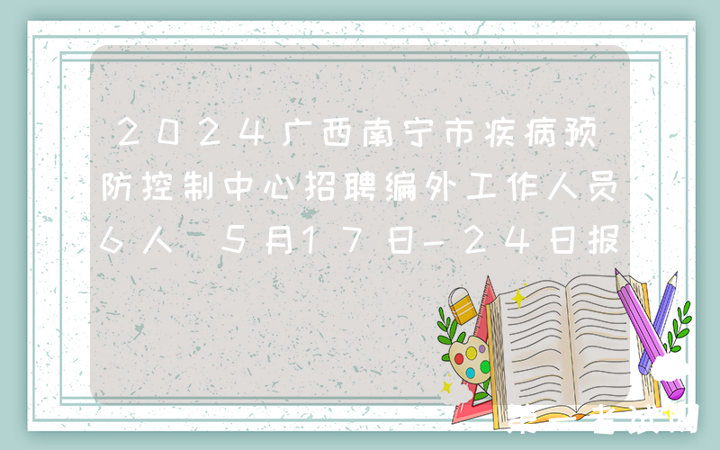 2024广西南宁市疾病预防控制中心招聘编外工作人员6人（5月17日-24日报名）