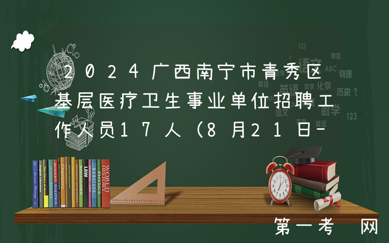 2024广西南宁市青秀区基层医疗卫生事业单位招聘工作人员17人（8月21日-23日报名）